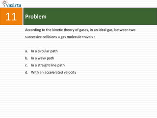 Problem11According to the kinetic theory of gases, in an ideal gas, between two successive collisions a gas molecule travels :  In a circular path In a wavy path In a straight line path With an accelerated velocity 