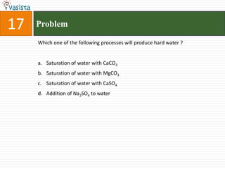 17ProblemWhich one of the following processes will produce hard water ?  Saturation of water with CaCO3Saturation of water with MgCO3Saturation of water with CaSO4Addition of Na2SO4 to water 