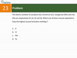 Problem23The atomic numbers of vanadium (V), Chromium (Cr), manganese (Mn) and iron (Fe) are respectively 23, 24, 25 and 26. Which one of these may be expected to have the highest second ionization enthalpy ?  VCrMnFe