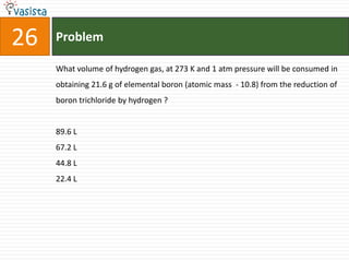 Problem26What volume of hydrogen gas, at 273 K and 1 atm pressure will be consumed in obtaining 21.6 g of elemental boron (atomic mass  - 10.8) from the reduction of boron trichloride by hydrogen ? 89.6 L 67.2 L 44.8 L 22.4 L 