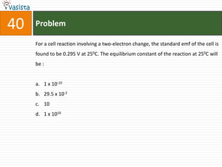 Problem40For a cell reaction involving a two-electron change, the standard emf of the cell is found to be 0.295 V at 250C. The equilibrium constant of the reaction at 250C will be :  1 x 10-1029.5 x 10-2101 x 1010