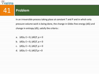 Problem41In an irreversible process taking place at constant T and P and in which only pressure-volume work is being done, the change in Gibbs free energy (dG) and change in entropy (dS), satisfy the criteria :  (dS)v, E < 0, (dG)T, p < 0(dS)v, E < 0, (dG)T, p < 0(dS)v, E = 0, (dG)T, p = 0(dS)v, E = 0, (dG)T,p > 0