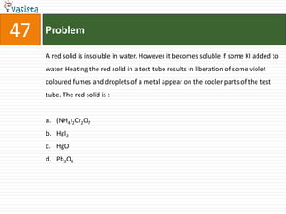 Problem47A red solid is insoluble in water. However it becomes soluble if some KI added to water. Heating the red solid in a test tube results in liberation of some violet coloured fumes and droplets of a metal appear on the cooler parts of the test tube. The red solid is :  (NH4)2Cr2O7HgI2HgOPb3O4