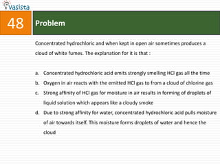 Problem48Concentrated hydrochloric and when kept in open air sometimes produces a cloud of white fumes. The explanation for it is that :  Concentrated hydrochloric acid emits strongly smelling HCl gas all the time Oxygen in air reacts with the emitted HCl gas to from a cloud of chlorine gas Strong affinity of HCl gas for moisture in air results in forming of droplets of liquid solution which appears like a cloudy smoke Due to strong affinity for water, concentrated hydrochloric acid pulls moisture of air towards itself. This moisture forms droplets of water and hence the cloud 