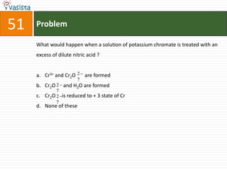 Problem51What would happen when a solution of potassium chromate is treated with an excess of dilute nitric acid ?  Cr3+ and Cr2O       are formed Cr2O      and H2O are formed Cr2O     is reduced to + 3 state of Cr None of these 