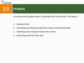 Problem59In curing cement plasters water is sprinkled from time to time. This helps in :  Keeping it coolDeveloping interlocking needle-like crystals of hydrated silicates Hydrating sand and gravel mixed with cement Converting sand into silicic acid 