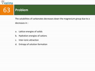 Problem63The solubilities of carbonates decreases down the magnesium group due to a decreases in :  Lattice energies of solids Hydration energies of cationsInter-ionic attraction Entropy of solution formation 