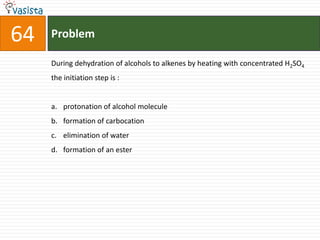 Problem64During dehydration of alcohols to alkenes by heating with concentrated H2SO4 the initiation step is :  protonation of alcohol molecule formation of carbocationelimination of water formation of an ester 