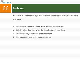 Problem66When rain in accompanied by a thunderstorm, the collected rain water will have a pH value :  Slightly lower than that of rain water without thunderstorm Slightly higher than that when the thunderstorm in not thereUninfluenced by occurrence of thunderstorm Which depends on the amount of dust in air 