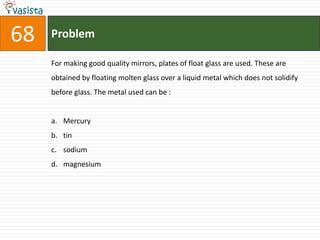 Problem68For making good quality mirrors, plates of float glass are used. These are obtained by floating molten glass over a liquid metal which does not solidify before glass. The metal used can be :  Mercury tin sodium magnesium 