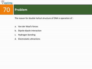 Problem70The reason for double helical structure of DNA is operation of :  Van der Waal’s forces Dipole-dipole interaction Hydrogen bonding Electrostatic attractions 