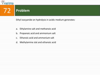 Problem72Ethyl isocyanide on hydrolysis in acidic medium generates:  Ethylamine salt and methanoic acid Propanoic acid and ammonium salt Ethanoic acid and ammonium salt Methylamine slat and ethanoic acid 