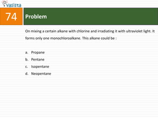 Problem74On mixing a certain alkane with chlorine and irradiating it with ultraviolet light. It forms only one monochloroalkane. This alkane could be :  Propane Pentane IsopentaneNeopentane