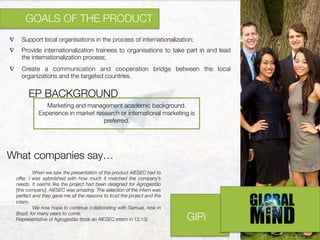 GIPi
∇  Support local organisations in the process of internationalization;

∇  Provide internationalization trainees to organisations to take part in and lead
the internationalization process;
∇  Create a communication and cooperation bridge between the local
organizations and the targeted countries.
	
  	
  
GOALS OF THE PRODUCT

Marketing and management academic background.
Experience in market research or international marketing is
preferred.
EP BACKGROUND

When we saw the presentation of the product AIESEC had to
offer, I was astonished with how much it matched the company’s
needs. It seems like the project had been designed for Agrogestão
[the company]. AIESEC was amazing. The selection of the intern was
perfect and they gave me all the reasons to trust the project and the
intern. 

We now hope to continue collaborating with Samuel, now in
Brazil, for many years to come.
Representative of Agrogestão (took an AIESEC intern in 12.13)	
  
What companies say…
 