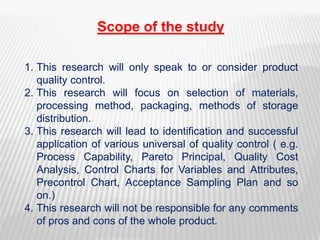 Scope of the study
1. This research will only speak to or consider product
quality control.
2. This research will focus on selection of materials,
processing method, packaging, methods of storage
distribution.
3. This research will lead to identification and successful
application of various universal of quality control ( e.g.
Process Capability, Pareto Principal, Quality Cost
Analysis, Control Charts for Variables and Attributes,
Precontrol Chart, Acceptance Sampling Plan and so
on.)
4. This research will not be responsible for any comments
of pros and cons of the whole product.
 