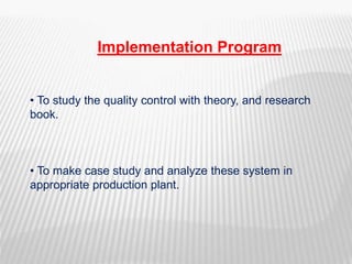 Implementation Program
• To study the quality control with theory, and research
book.
• To make case study and analyze these system in
appropriate production plant.
 