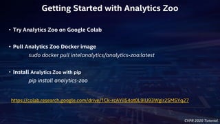 CVPR 2020 Tutorial
https://colab.research.google.com/drive/1Ck-rcAYiI54ot0L9lU93Wglr2SMSYq27
• Try Analytics Zoo on Google Colab
• Pull Analytics Zoo Docker image
sudo docker pull intelanalytics/analytics-zoo:latest
• Install Analytics Zoo with pip
pip install analytics-zoo
Getting Started with Analytics Zoo
 