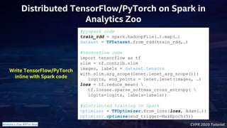 CVPR 2020 Tutorial
Distributed TensorFlow/PyTorch on Spark in
Analytics Zoo
#pyspark code
train_rdd = spark.hadoopFile(…).map(…)
dataset = TFDataset.from_rdd(train_rdd,…)
#tensorflow code
import tensorflow as tf
slim = tf.contrib.slim
images, labels = dataset.tensors
with slim.arg_scope(lenet.lenet_arg_scope()):
logits, end_points = lenet.lenet(images, …)
loss = tf.reduce_mean( 
tf.losses.sparse_softmax_cross_entropy( 
logits=logits, labels=labels))
#distributed training on Spark
optimizer = TFOptimizer.from_loss(loss, Adam(…))
optimizer.optimize(end_trigger=MaxEpoch(5))
Write TensorFlow/PyTorch
inline with Spark code
Analytics Zoo API in blue
 