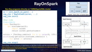 CVPR 2020 Tutorial
RayOnSpark
Run Ray programs directly on YARN/Spark/K8s cluster
“RayOnSpark: Running Emerging AI Applications on Big Data Clusters with Ray and Analytics Zoo”
https://medium.com/riselab/rayonspark-running-emerging-ai-applications-on-big-data-clusters-
with-ray-and-analytics-zoo-923e0136ed6a
Analytics Zoo API in blue
sc = init_spark_on_yarn(...)
ray_ctx = RayContext(sc=sc, ...)
ray_ctx.init()
#Ray code
@ray.remote
class TestRay():
def hostname(self):
import socket
return socket.gethostname()
actors = [TestRay.remote() for i in range(0, 100)]
print([ray.get(actor.hostname.remote()) 
for actor in actors])
ray_ctx.stop()
 