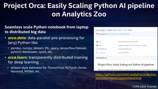 CVPR 2020 Tutorial
Project Orca: Easily Scaling Python AI pipeline
on Analytics Zoo
Seamless scale Python notebook from laptop
to distributed big data
• orca.data: data-parallel pre-processing for
(any) Python libs
• pandas, numpy, sklearn, PIL, spacy, tensorflow Dataset,
pytorch dataloader, spark, etc.
• orca.learn: transparently distributed training
for deep learning
• sklearn style estimator for TensorFlow, PyTorch, Keras,
Horovod, MXNet, etc.
https://github.com/intel-analytics/analytics-
zoo/tree/master/pyzoo/zoo/orca
 