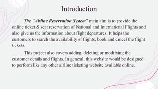 Introduction
The “Airline Reservation System” main aim is to provide the
online ticket & seat reservation of National and International Flights and
also give us the information about flight departures. It helps the
customers to search the availability of flights, book and cancel the flight
tickets.
This project also covers adding, deleting or modifying the
customer details and flights. In general, this website would be designed
to perform like any other airline ticketing website available online.
 