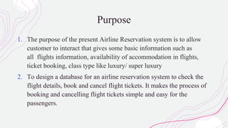 Purpose
1. The purpose of the present Airline Reservation system is to allow
customer to interact that gives some basic information such as
all flights information, availability of accommodation in flights,
ticket booking, class type like luxury/ super luxury
2. To design a database for an airline reservation system to check the
flight details, book and cancel flight tickets. It makes the process of
booking and cancelling flight tickets simple and easy for the
passengers.
 