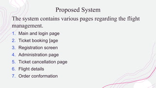 Proposed System
The system contains various pages regarding the flight
management.
1. Main and login page
2. Ticket booking [age
3. Registration screen
4. Administration page
5. Ticket cancellation page
6. Flight details
7. Order conformation
 