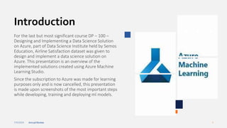 7/4/2024 Annual Review 3
Introduction
For the last but most significant course DP – 100 –
Designing and Implementing a Data Science Solution
on Azure, part of Data Science Institute held by Semos
Education, Airline Satisfaction dataset was given to
design and implement a data science solution on
Azure. This presentation is an overview of the
implemented solutions created using Azure Machine
Learning Studio.
Since the subscription to Azure was made for learning
purposes only and is now cancelled, this presentation
is made upon screenshots of the most important steps
while developing, training and deploying ml models.
 