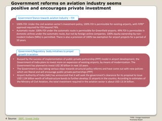 Government reforms on aviation industry seems
    positive and encourages private investment

           Government Stance towards aviation Industry – FDI

     •    100% FDI: Under the civil aviation sector’s investment policy, 100% FDI is permissible for existing airports, with FIPB*
          approval required for FDI beyond 74%.
     •    Automatic route: 100% FDI under the automatic route is permissible for Greenfield airports. 49% FDI is permissible in
          domestic airlines under the automatic route, but not by foreign airline companies. 100% equity ownership by non-
          resident Indians (NRIs) is permitted. There is also a provision of 100% tax exemption for airport projects for a period of
          10 years.



           Government/Regulatory body initiatives to propel
           growth in aviation
      •   Buoyed by the success of implementation of public-private partnership (PPP) model in airport development, the
          Government of India plans to invest more on expansion of existing airports, by means of modernization. The
          Government has planned to invest US$ 30 billion in next 10 years
      •   The Government is also taking various steps towards structural policy reforms and have come out with new policies
          which are liberal and will encourage public-private partnerships (PPP)
      •   Airport Authority of India (AAI) has announced that it will seek the government's clearance for its proposal to issue
          USD 1.04 billion worth of infrastructure bonds to further develop 15 airports in the country. According to estimates of
          the Ministry of Civil Aviation, the total investment required in the aviation sector is about USD 13.54 billion.




                                                                                                                    *FIPB – Foreign Investment
4 Source: IBEF, Invest India                                                                                        Promotion Board
 