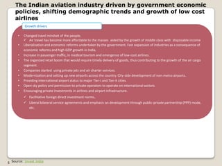 The Indian aviation industry driven by government economic
    policies, shifting demographic trends and growth of low cost
    airlines
          Growth drivers

      •   Changed travel mindset of the people.
           Air travel has become more affordable to the masses aided by the growth of middle class with disposable income
      •   Liberalization and economic reforms undertaken by the government. Fast expansion of industries as a consequence of
          economic reforms and high GDP growth in India.
      •   Increase in passenger traffic, in medical tourism and emergence of low-cost airlines.
      •   The organized retail boom that would require timely delivery of goods, thus contributing to the growth of the air cargo
          segment.
      •   Companies started using private jets and air charter services.
      •   Modernization and setting up new airports across the country. City-side development of non-metro airports.
      •   Providing international airport status to major Tier-I and Tier-II cities.
      •   Open sky policy and permission to private operators to operate on international sectors.
      •   Encouraging private investments in airlines and airport infrastructure.
           Facilitative foreign direct investment norms.
           Liberal bilateral service agreements and emphasis on development through public-private partnership (PPP) mode,
            etc.




5 Source: Invest India
 