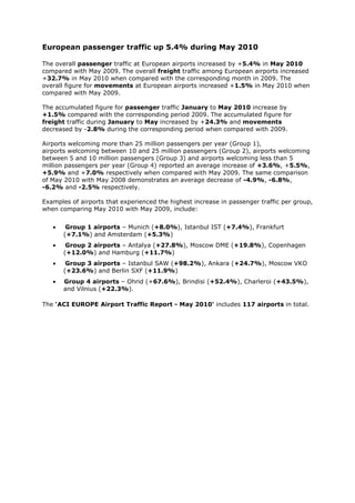 European passenger traffic up 5.4% during May 2010

The overall passenger traffic at European airports increased by +5.4% in May 2010
compared with May 2009. The overall freight traffic among European airports increased
+32.7% in May 2010 when compared with the corresponding month in 2009. The
overall figure for movements at European airports increased +1.5% in May 2010 when
compared with May 2009.

The accumulated figure for passenger traffic January to May 2010 increase by
+1.5% compared with the corresponding period 2009. The accumulated figure for
freight traffic during January to May increased by +24.3% and movements
decreased by -2.8% during the corresponding period when compared with 2009.

Airports welcoming more than 25 million passengers per year (Group 1),
airports welcoming between 10 and 25 million passengers (Group 2), airports welcoming
between 5 and 10 million passengers (Group 3) and airports welcoming less than 5
million passengers per year (Group 4) reported an average increase of +3.6%, +5.5%,
+5.9% and +7.0% respectively when compared with May 2009. The same comparison
of May 2010 with May 2008 demonstrates an average decrease of -4.9%, -6.8%,
-6.2% and -2.5% respectively.

Examples of airports that experienced the highest increase in passenger traffic per group,
when comparing May 2010 with May 2009, include:


   •    Group 1 airports – Munich (+8.0%), Istanbul IST (+7.4%), Frankfurt
       (+7.1%) and Amsterdam (+5.3%)
   •    Group 2 airports – Antalya (+27.8%), Moscow DME (+19.8%), Copenhagen
       (+12.0%) and Hamburg (+11.7%)
   •    Group 3 airports – Istanbul SAW (+98.2%), Ankara (+24.7%), Moscow VKO
       (+23.6%) and Berlin SXF (+11.9%)
   •   Group 4 airports – Ohrid (+67.6%), Brindisi (+52.4%), Charleroi (+43.5%),
       and Vilnius (+22.3%).

The 'ACI EUROPE Airport Traffic Report - May 2010' includes 117 airports in total.
 