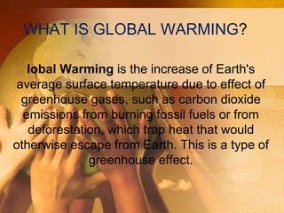 WHAT IS GLOBAL WARMING?
lobal Warming is the increase of Earth's
average surface temperature due to effect of
greenhouse gases, such as carbon dioxide
emissions from burning fossil fuels or from
deforestation, which trap heat that would
otherwise escape from Earth. This is a type of
greenhouse effect.
 