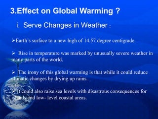 3.Effect on Global Warming ?
Earth’s surface to a new high of 14.57 degree centigrade.
 Rise in temperature was marked by unusually severe weather in
many parts of the world.
 The irony of this global warming is that while it could reduce
climatic changes by drying up rains.
 It could also raise sea levels with disastrous consequences for
islands and low- level coastal areas.
i. Serve Changes in Weather :
 