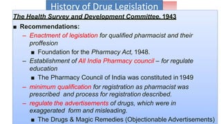 History of Drug Legislation
The Health Survey and Development Committee, 1943
■ Recommendations:
– Enactment of legislation for qualified pharmacist and their
proffesion
■ Foundation for the Pharmacy Act, 1948.
– Establishment of All India Pharmacy council – for regulate
education
■ The Pharmacy Council of India was constituted in1949
– minimum qualification for registration as pharmacist was
prescribed and process for registration described.
– regulate the advertisements of drugs, which were in
exaggerated form and misleading.
■ The Drugs & Magic Remedies (Objectionable Advertisements)
 