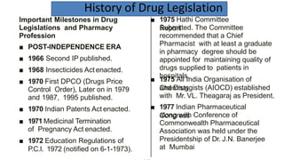 History of Drug Legislation
■ 1975 Hathi Committee
ReportSubmitted. The Committee
recommended that a Chief
Pharmacist with at least a graduate
in pharmacy degree should be
appointed for maintaining quality of
drugs supplied to patients in
hospitals.
■ 1975 All India Organisation of
Chemistsand Druggists (AIOCD) established
with Mr. VL. Theagaraj as President.
■ 1977 Indian Pharmaceutical
Congressalong with Conference of
Commonwealth Pharmaceutical
Association was held under the
Presidentship of Dr. J.N. Banerjee
at Mumbai
Important Milestones in Drug
Legislations and Pharmacy
Profession
■ POST-INDEPENDENCE ERA
■ 1966 Second IP published.
■ 1968 Insecticides Act enacted.
■ 1970 First DPCO (Drugs Price
Control Order), Later on in 1979
and 1987, 1995 published.
■ 1970 Indian Patents Act enacted.
■ 1971 Medicinal Termination
of Pregnancy Act enacted.
■ 1972 Education Regulations of
P.C.I. 1972 (notified on 6-1-1973).
 