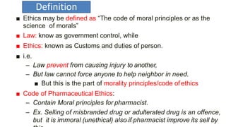 Definition
■ Ethics may be defined as “The code of moral principles or as the
science of morals”
■ Law: know as government control, while
■ Ethics: known as Customs and duties of person.
■ i.e.
– Law prevent from causing injury to another,
– But law cannot force anyone to help neighbor in need.
■ But this is the part of morality principles/code of ethics
■ Code of Pharmaceutical Ethics:
– Contain Moral principles for pharmacist.
– Ex. Selling of misbranded drug or adulterated drug is an offence,
but it is immoral (unethical) alsAokanti/fACpP harmacist improve its sell by
 