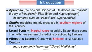 Introduction
■ Ayurveda (the Ancient Science of Life) based on 'Tridosh‘
theory of Vaat(wind), Pitta (bile) and Kapha(phlegm)
– documents such as 'Vedas' and 'Upanishadas‘.
■ Siddha medicine mainly practiced in southern regions of
the country.
■ Unani System: Moghul rulers specially Babur, there came
in a with new system of medicine practiced by Hakims
■ Allopathic System: Come with Britisher in Nineteenth
Century
– more commonly known as "Vilayati Medicines".
Akant/ACP
 