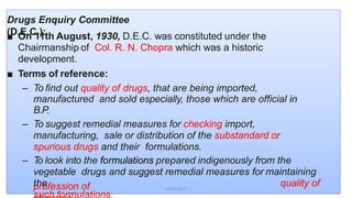 Drugs Enquiry Committee
(D.E.C.):■ On 11th August, 1930, D.E.C. was constituted under the
Chairmanship of Col. R. N. Chopra which was a historic
development.
■ Terms of reference:
– To find out quality of drugs, that are being imported,
manufactured and sold especially, those which are official in
B.P.
– To suggest remedial measures for checking import,
manufacturing, sale or distribution of the substandard or
spurious drugs and their formulations.
– To look into the formulations prepared indigenously from the
vegetable drugs and suggest remedial measures for maintaining
the quality of
such formulations.
profession of Akant/ACP
 