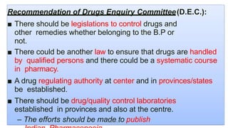 Recommendation of Drugs Enquiry Committee(D.E.C.):
■ There should be legislations to control drugs and
other remedies whether belonging to the B.P or
not.
■ There could be another law to ensure that drugs are handled
by qualified persons and there could be a systematic course
in pharmacy.
■ A drug regulating authority at center and in provinces/states
be established.
■ There should be drug/quality control laboratories
established in provinces and also at the centre.
– The efforts should be made to publishAkant/ACP
 