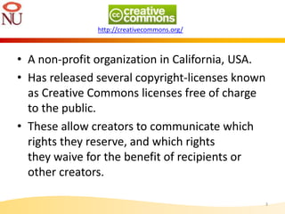 • A non-profit organization in California, USA.
• Has released several copyright-licenses known
as Creative Commons licenses free of charge
to the public.
• These allow creators to communicate which
rights they reserve, and which rights
they waive for the benefit of recipients or
other creators.
3
http://creativecommons.org/
 