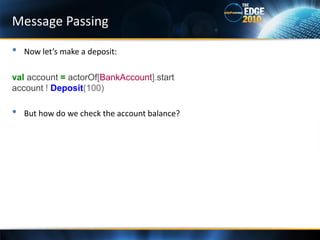 Message Passing

•   Now let’s make a deposit:

val account = actorOf[BankAccount].start
account ! Deposit(100)

•   But how do we check the account balance?
 