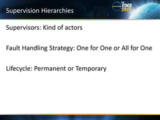 Supervision Hierarchies

Supervisors: Kind of actors

Fault Handling Strategy: One for One or All for One

Lifecycle: Permanent or Temporary
 