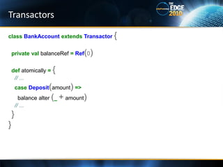 Transactors

class BankAccount extends Transactor {


    private val balanceRef = Ref(0)


    def atomically = {
     // ...
        case Deposit(amount) =>
          balance alter (_ + amount)
        // ...
    }
}
 