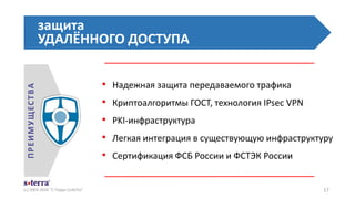 • Надежная защита передаваемого трафика
• Криптоалгоритмы ГОСТ, технология IPsec VPN
• PKI-инфраструктура
• Легкая интеграция в существующую инфраструктуру
• Сертификация ФСБ России и ФСТЭК России
защита
УДАЛЁННОГО ДОСТУПА
(с) 2003-2016 "С-Терра СиЭсПи" 17
ПРЕИМУЩЕСТВА
 