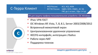 С-Терра Клиент
(с) 2003-2016 "С-Терра СиЭсПи" 18
• IPsec VPN ГОСТ
• ОС Windows XP, Vista, 7, 8, 8.1, Server 2003/2008/2012
• Встроенный межсетевой экран
• Централизованное удаленное управление
• IKECFG-интерфейс, интеграция с Radius
• Работа через NAT
• Поддержка токенов
ФСБ России: КС1, КС2, МЭ4
ФСТЭК России: НДВ3, МЭ3, ОУД4+, АС 1В,
ГИС до 1 кл.вкл., ПДн 1-4 ур.
защита удалённого доступа
ПК для защиты трафика пользовательских устройств с ОС Windows
 