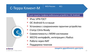 С-Терра Клиент-М
(с) 2003-2016 "С-Терра СиЭсПи" 22
ФСБ России: КС1
защита удалённого доступа
ПК для защиты трафика мобильных устройств с ОС Android
• IPsec VPN ГОСТ
• ОС Android 4.x и выше
• Установка с сохранением гарантии устройства
• Статус Citrix Ready
• Совместимость с MDM-системами
• IKECFG-интерфейс, интеграция с Radius
• Работа через NAT
• Поддержка токенов
 