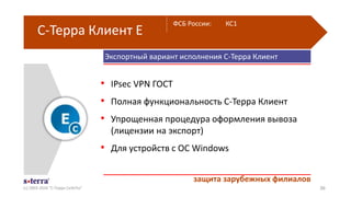 Экспортный вариант исполнения С-Терра Клиент
С-Терра Клиент Е
(с) 2003-2016 "С-Терра СиЭсПи" 36
• IPsec VPN ГОСТ
• Полная функциональность С-Терра Клиент
• Упрощенная процедура оформления вывоза
(лицензии на экспорт)
• Для устройств с ОС Windows
защита зарубежных филиалов
ФСБ России: КС1
 
