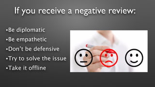 If you receive a negative review:
•Be diplomatic
•Be empathetic
•Don’t be defensive
•Try to solve the issue
•Take it offline
 