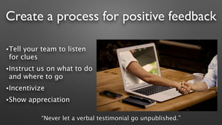 Create a process for positive feedback
•Tell your team to listen
for clues
•Instruct us on what to do
and where to go
•Incentivize
•Show appreciation
“Never let a verbal testimonial go unpublished.”
 