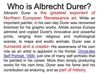 Who is Albrecht Durer?
Albrecht Durer is the greatest exponent of
Northern European Renaissance art. While an
important painter, in his own day Durer was renowned
foremost for his graphic works. Artists across Europe
admired and copied Durer's innovative and powerful
prints, ranging from religious and mythological
scenes, to maps and exotic animals. Durer was a
humanist and a creator. His awareness of his own
role as an artist is apparent in his frontal, Christ-like
Self Portrait, 1500, just one of many self portraits that
he painted in his career. More than simply producing
works for his own time, Durer saw his fame and his
contribution as enduring, and as part of history.
 